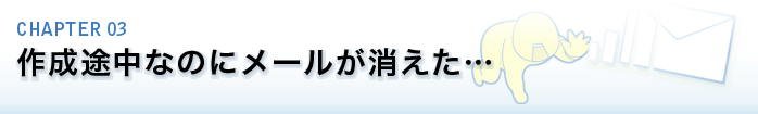 CHAPTER 03.作成途中なのにメールが消えた…